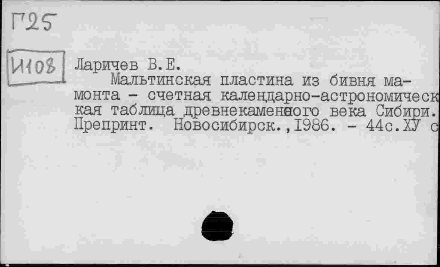 ﻿Й<0&
Ларичев В.Е.
Мальтинская пластина из бивня мамонта - счетная калевдарно-астрономичесв кая таблица древнекаменного века Сибири. Препринт. Новосибирск.,1986. - 44с.ХУ с